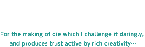 豊かな創造力で積極果敢に挑戦し信頼を生む金型作りに猛進しよう！